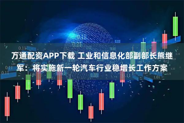 万通配资APP下载 工业和信息化部副部长熊继军：将实施新一轮汽车行业稳增长工作方案