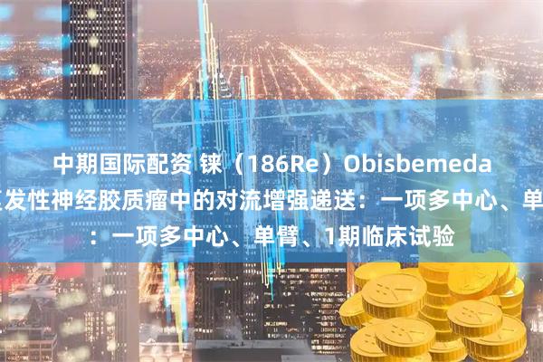 中期国际配资 铼（186Re）Obisbemeda（186RNL）在复发性神经胶质瘤中的对流增强递送：一项多中心、单臂、1期临床试验