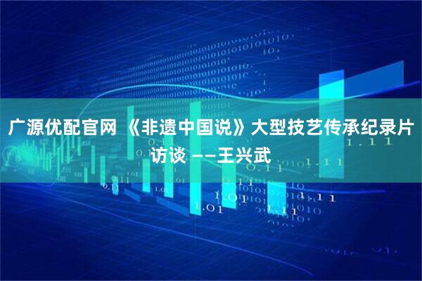 广源优配官网 《非遗中国说》大型技艺传承纪录片访谈 ——王兴武