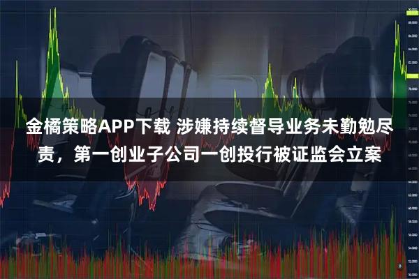 金橘策略APP下载 涉嫌持续督导业务未勤勉尽责，第一创业子公司一创投行被证监会立案