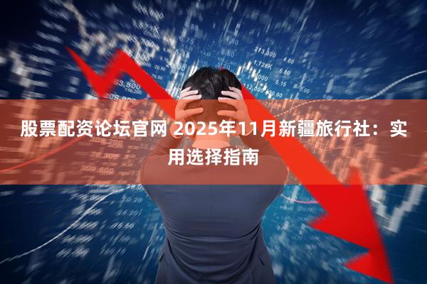 股票配资论坛官网 2025年11月新疆旅行社：实用选择指南