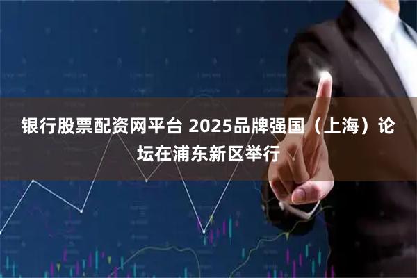 银行股票配资网平台 2025品牌强国(上海)论坛在浦东新区举行