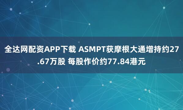 全达网配资APP下载 ASMPT获摩根大通增持约27.67万股 每股作价约77.84港元