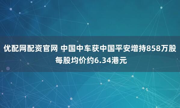 优配网配资官网 中国中车获中国平安增持858万股 每股均价约6.34港元