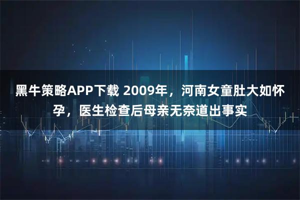 黑牛策略APP下载 2009年，河南女童肚大如怀孕，医生检查后母亲无奈道出事实
