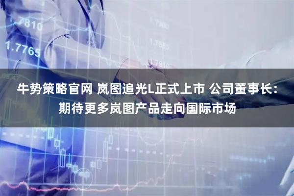 牛势策略官网 岚图追光L正式上市 公司董事长：期待更多岚图产品走向国际市场