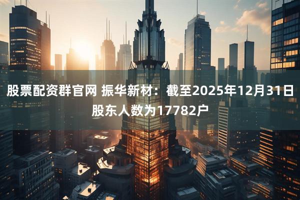 股票配资群官网 振华新材：截至2025年12月31日股东人数为17782户