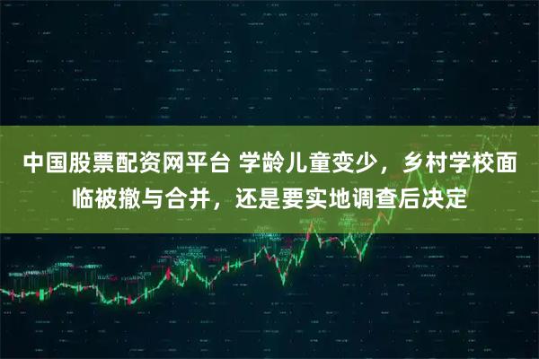 中国股票配资网平台 学龄儿童变少，乡村学校面临被撤与合并，还是要实地调查后决定