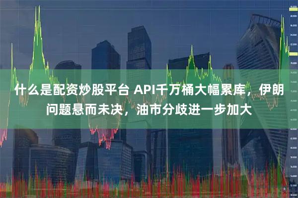 什么是配资炒股平台 API千万桶大幅累库，伊朗问题悬而未决，油市分歧进一步加大