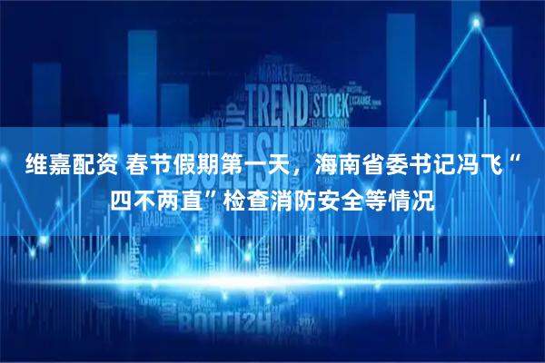维嘉配资 春节假期第一天，海南省委书记冯飞“四不两直”检查消防安全等情况