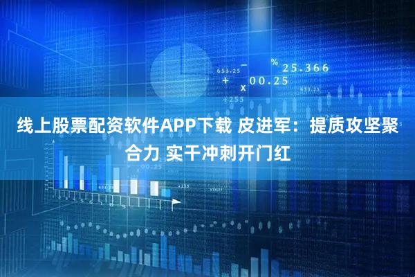 线上股票配资软件APP下载 皮进军：提质攻坚聚合力 实干冲刺开门红