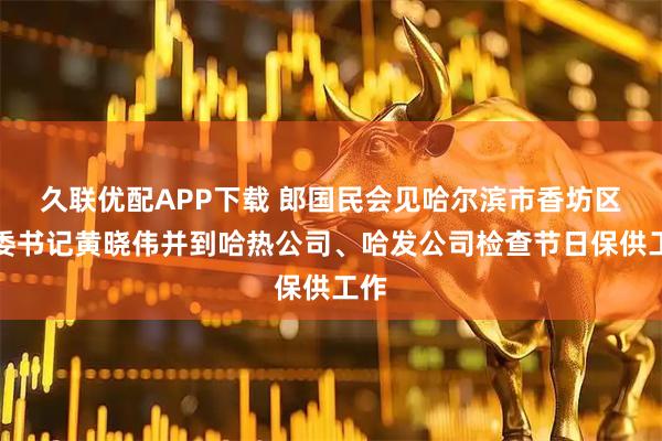 久联优配APP下载 郎国民会见哈尔滨市香坊区区委书记黄晓伟并到哈热公司、哈发公司检查节日保供工作