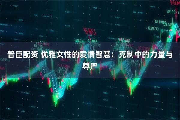 普臣配资 优雅女性的爱情智慧：克制中的力量与尊严