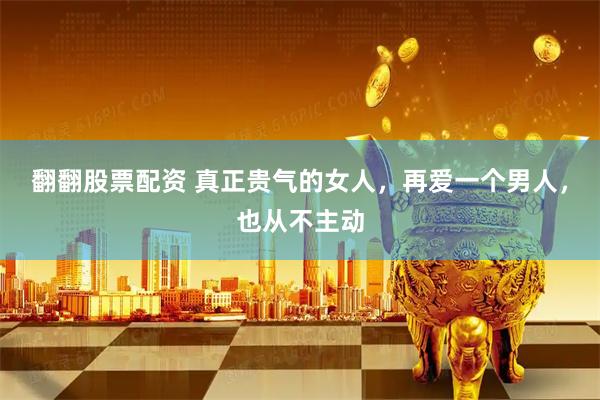 翻翻股票配资 真正贵气的女人，再爱一个男人，也从不主动