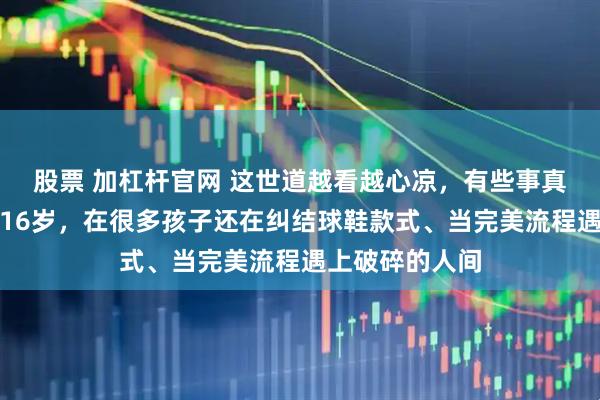 股票 加杠杆官网 这世道越看越心凉，有些事真令人胸口发紧16岁，在很多孩子还在纠结球鞋款式、当完美流程遇上破碎的人间