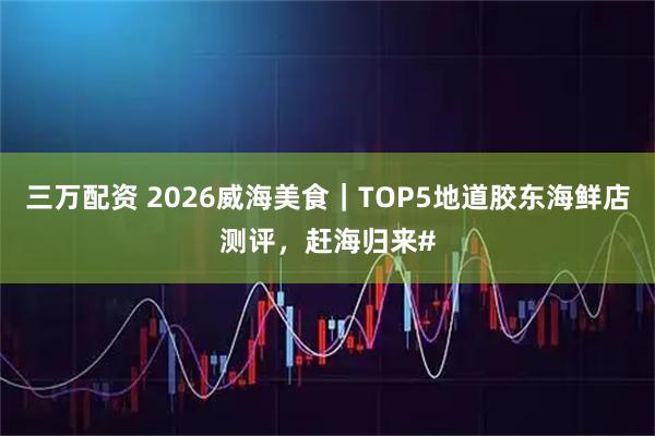 三万配资 2026威海美食｜TOP5地道胶东海鲜店测评，赶海归来#