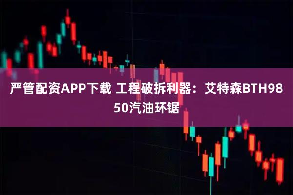 严管配资APP下载 工程破拆利器：艾特森BTH9850汽油环锯