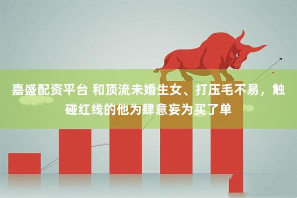 嘉盛配资平台 和顶流未婚生女、打压毛不易，触碰红线的他为肆意妄为买了单